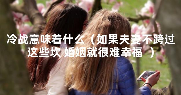 冷战意味着什么（如果夫妻不跨过这些坎 婚姻就很难幸福  ）